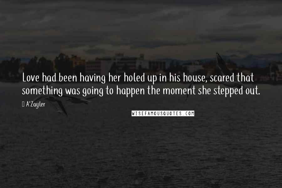 A'Zayler Quotes: Love had been having her holed up in his house, scared that something was going to happen the moment she stepped out.