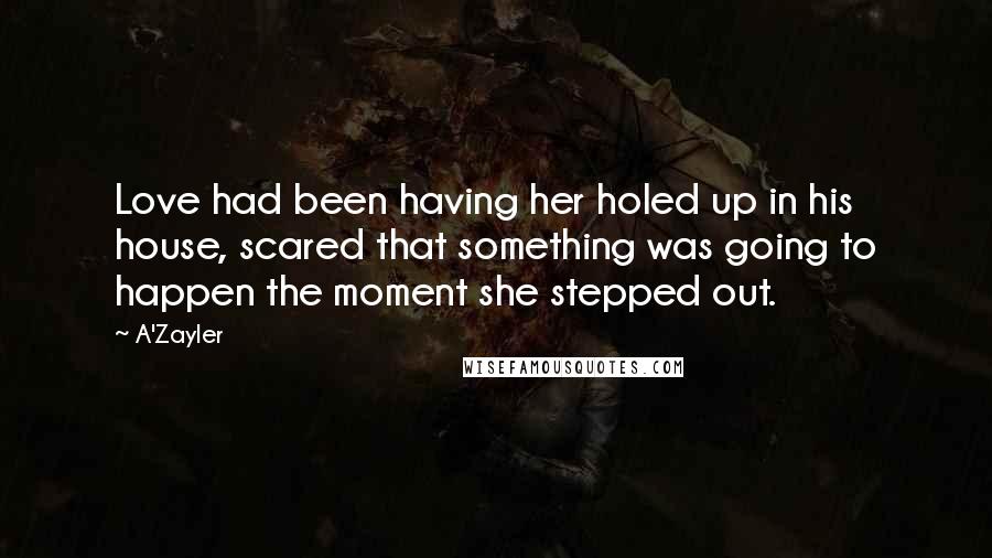 A'Zayler Quotes: Love had been having her holed up in his house, scared that something was going to happen the moment she stepped out.