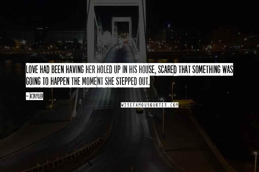 A'Zayler Quotes: Love had been having her holed up in his house, scared that something was going to happen the moment she stepped out.