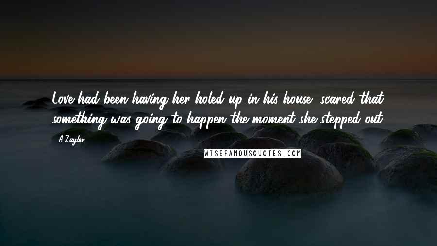 A'Zayler Quotes: Love had been having her holed up in his house, scared that something was going to happen the moment she stepped out.