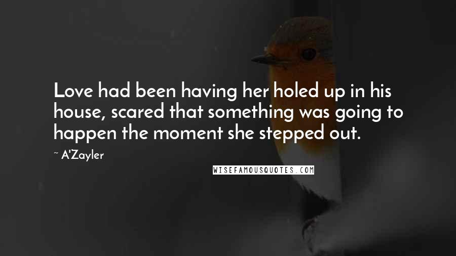 A'Zayler Quotes: Love had been having her holed up in his house, scared that something was going to happen the moment she stepped out.