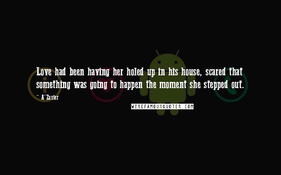 A'Zayler Quotes: Love had been having her holed up in his house, scared that something was going to happen the moment she stepped out.