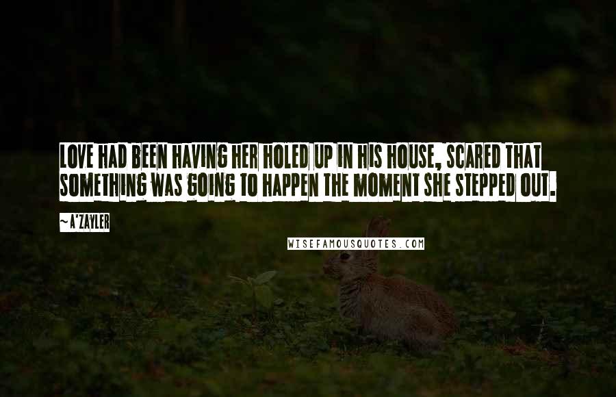 A'Zayler Quotes: Love had been having her holed up in his house, scared that something was going to happen the moment she stepped out.