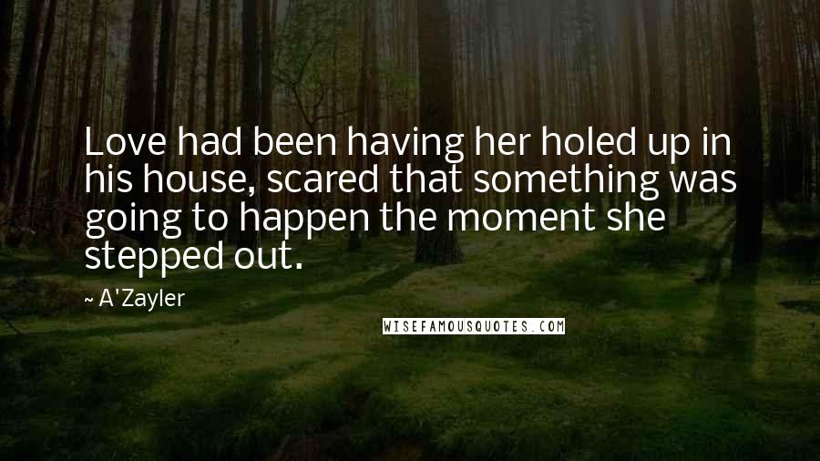 A'Zayler Quotes: Love had been having her holed up in his house, scared that something was going to happen the moment she stepped out.