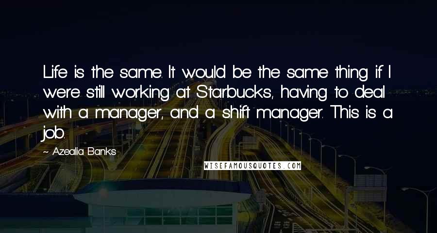 Azealia Banks Quotes: Life is the same. It would be the same thing if I were still working at Starbucks, having to deal with a manager, and a shift manager. This is a job.