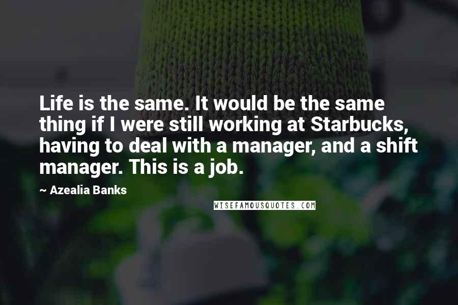 Azealia Banks Quotes: Life is the same. It would be the same thing if I were still working at Starbucks, having to deal with a manager, and a shift manager. This is a job.