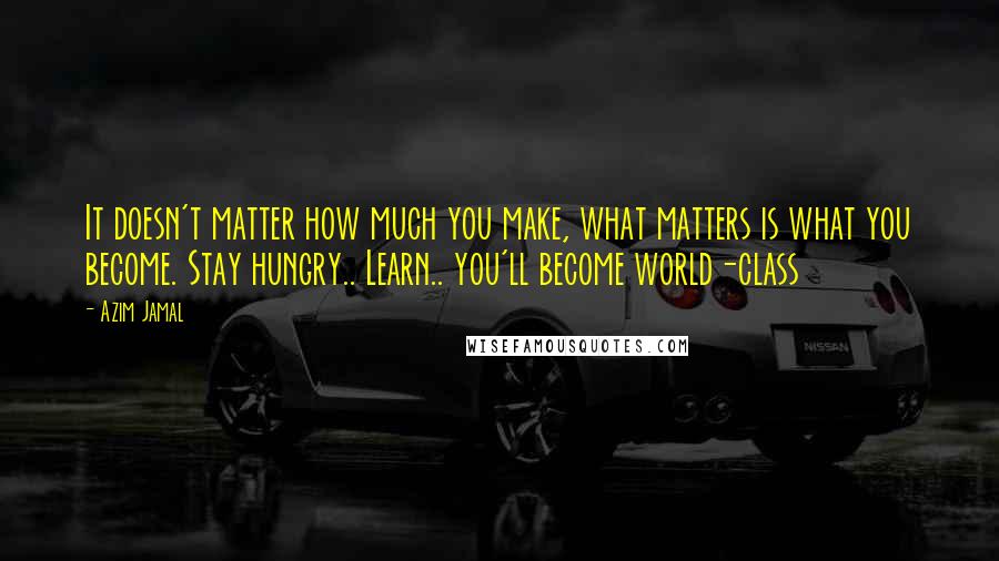 Azim Jamal Quotes: It doesn't matter how much you make, what matters is what you become. Stay hungry.. Learn.. you'll become world-class