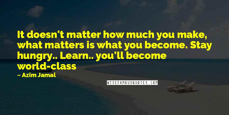 Azim Jamal Quotes: It doesn't matter how much you make, what matters is what you become. Stay hungry.. Learn.. you'll become world-class