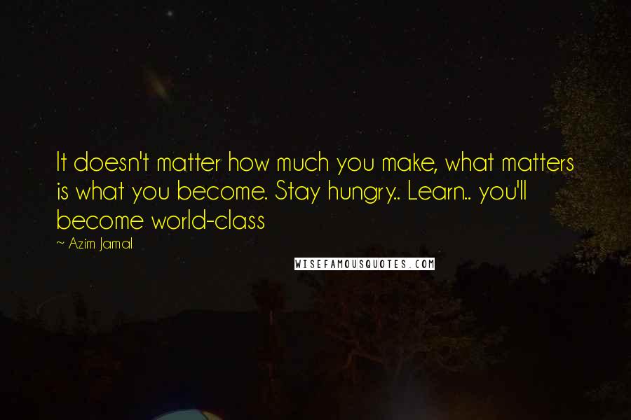 Azim Jamal Quotes: It doesn't matter how much you make, what matters is what you become. Stay hungry.. Learn.. you'll become world-class