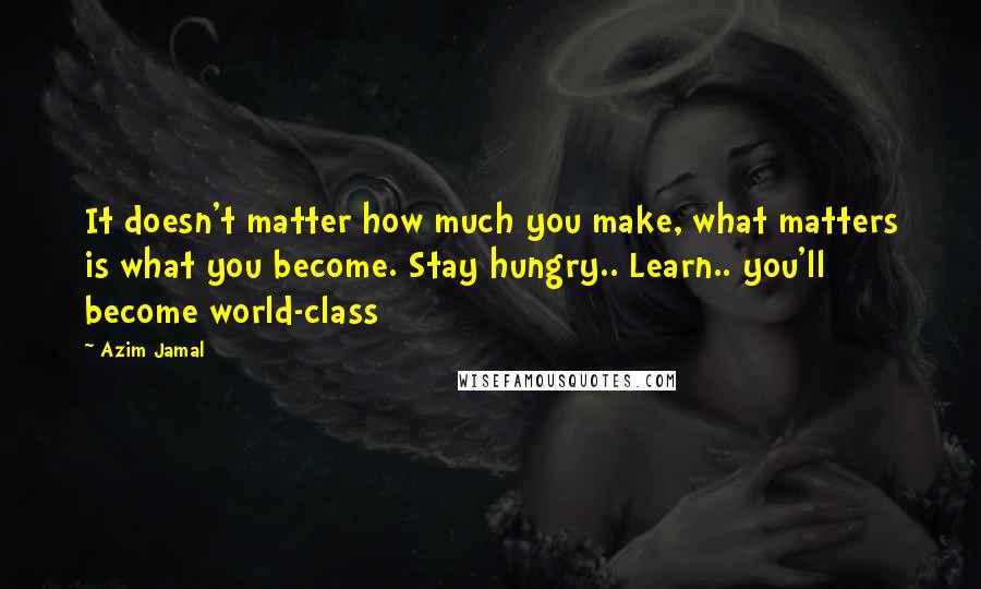 Azim Jamal Quotes: It doesn't matter how much you make, what matters is what you become. Stay hungry.. Learn.. you'll become world-class