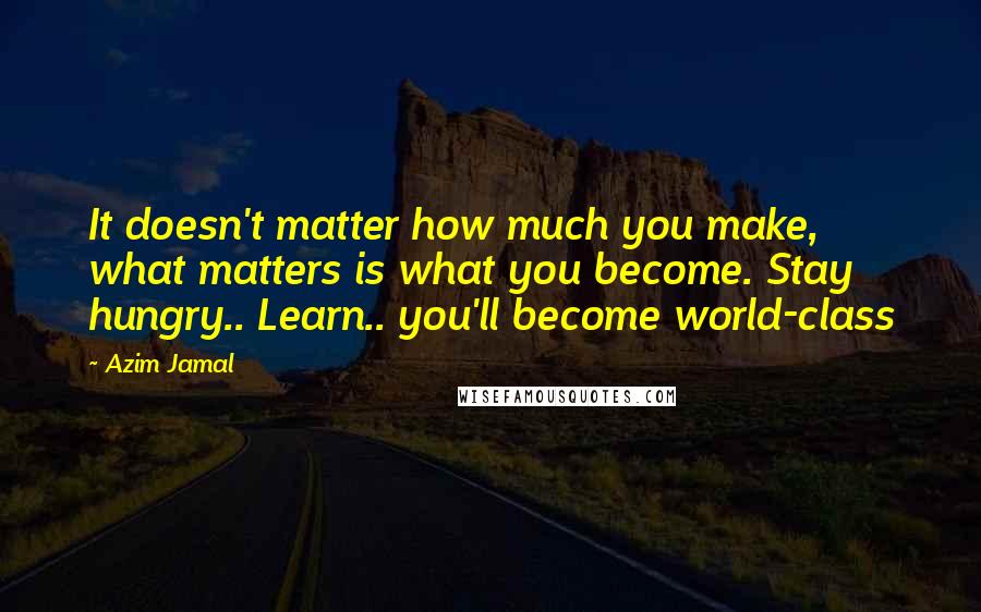 Azim Jamal Quotes: It doesn't matter how much you make, what matters is what you become. Stay hungry.. Learn.. you'll become world-class