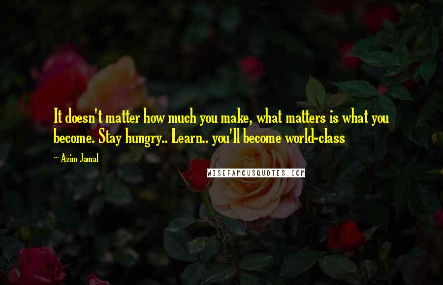Azim Jamal Quotes: It doesn't matter how much you make, what matters is what you become. Stay hungry.. Learn.. you'll become world-class