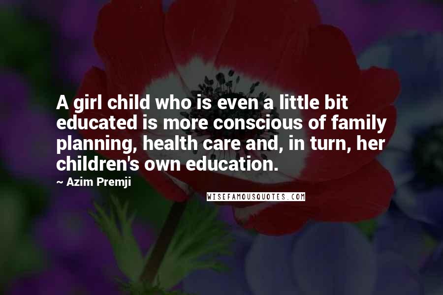 Azim Premji Quotes: A girl child who is even a little bit educated is more conscious of family planning, health care and, in turn, her children's own education.