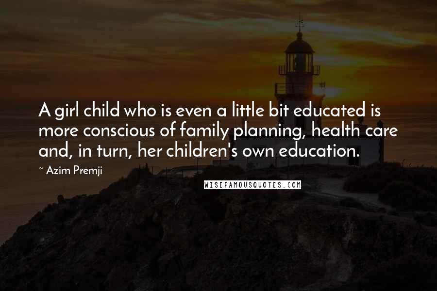 Azim Premji Quotes: A girl child who is even a little bit educated is more conscious of family planning, health care and, in turn, her children's own education.