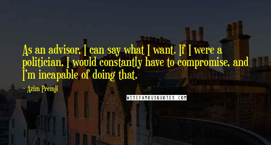 Azim Premji Quotes: As an advisor, I can say what I want. If I were a politician, I would constantly have to compromise, and I'm incapable of doing that.