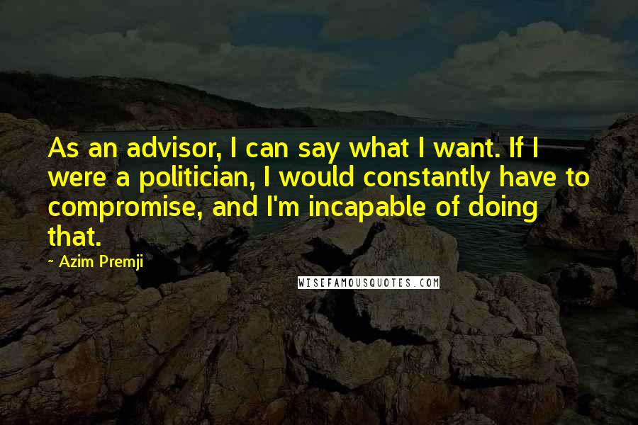 Azim Premji Quotes: As an advisor, I can say what I want. If I were a politician, I would constantly have to compromise, and I'm incapable of doing that.