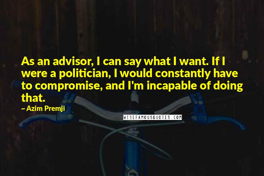 Azim Premji Quotes: As an advisor, I can say what I want. If I were a politician, I would constantly have to compromise, and I'm incapable of doing that.