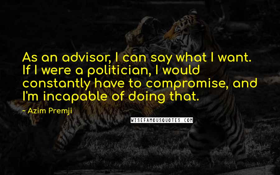 Azim Premji Quotes: As an advisor, I can say what I want. If I were a politician, I would constantly have to compromise, and I'm incapable of doing that.