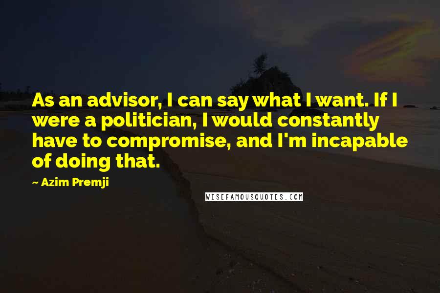 Azim Premji Quotes: As an advisor, I can say what I want. If I were a politician, I would constantly have to compromise, and I'm incapable of doing that.