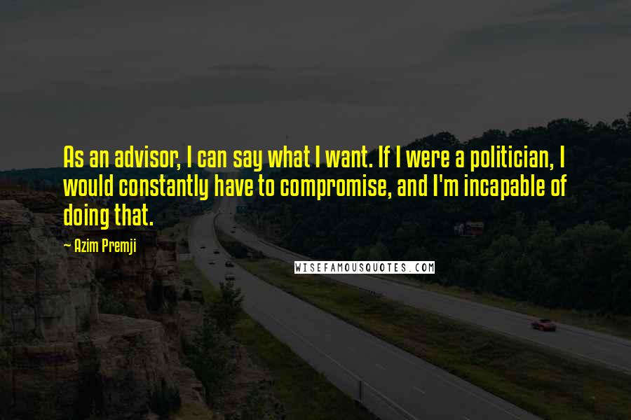 Azim Premji Quotes: As an advisor, I can say what I want. If I were a politician, I would constantly have to compromise, and I'm incapable of doing that.