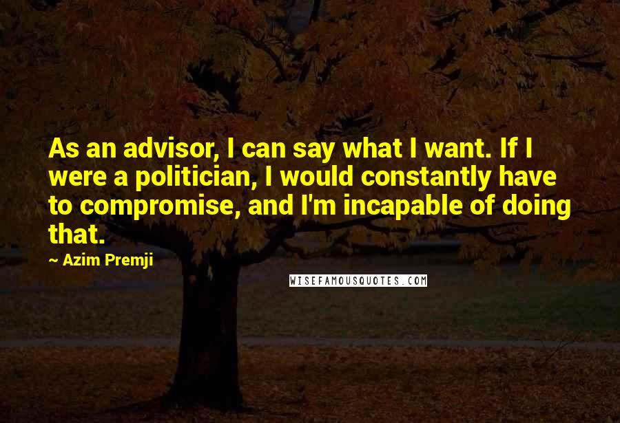 Azim Premji Quotes: As an advisor, I can say what I want. If I were a politician, I would constantly have to compromise, and I'm incapable of doing that.