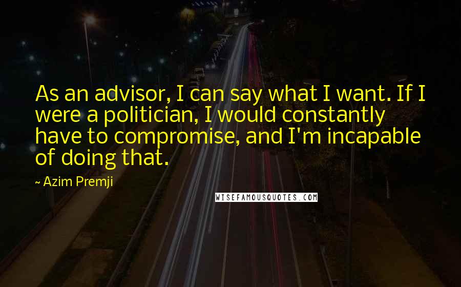 Azim Premji Quotes: As an advisor, I can say what I want. If I were a politician, I would constantly have to compromise, and I'm incapable of doing that.