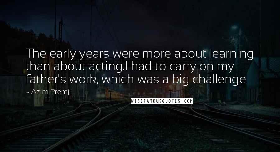 Azim Premji Quotes: The early years were more about learning than about acting.I had to carry on my father's work, which was a big challenge.