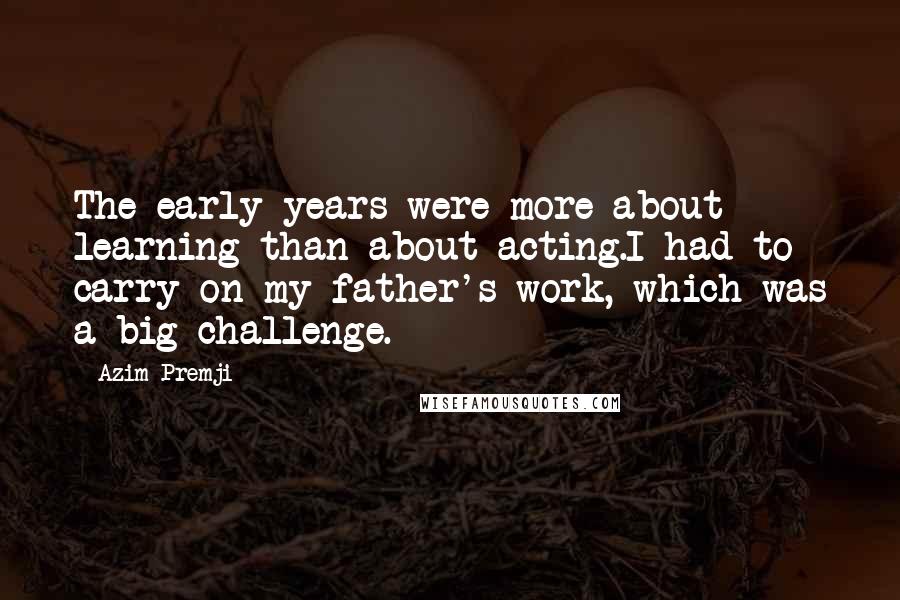 Azim Premji Quotes: The early years were more about learning than about acting.I had to carry on my father's work, which was a big challenge.