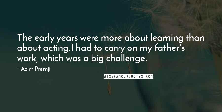 Azim Premji Quotes: The early years were more about learning than about acting.I had to carry on my father's work, which was a big challenge.