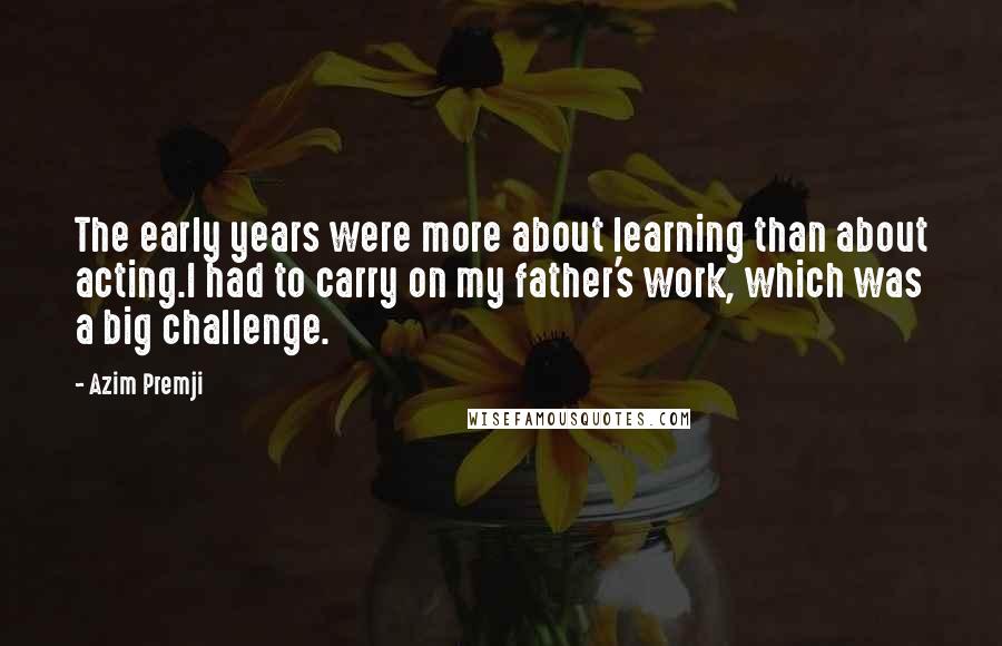 Azim Premji Quotes: The early years were more about learning than about acting.I had to carry on my father's work, which was a big challenge.