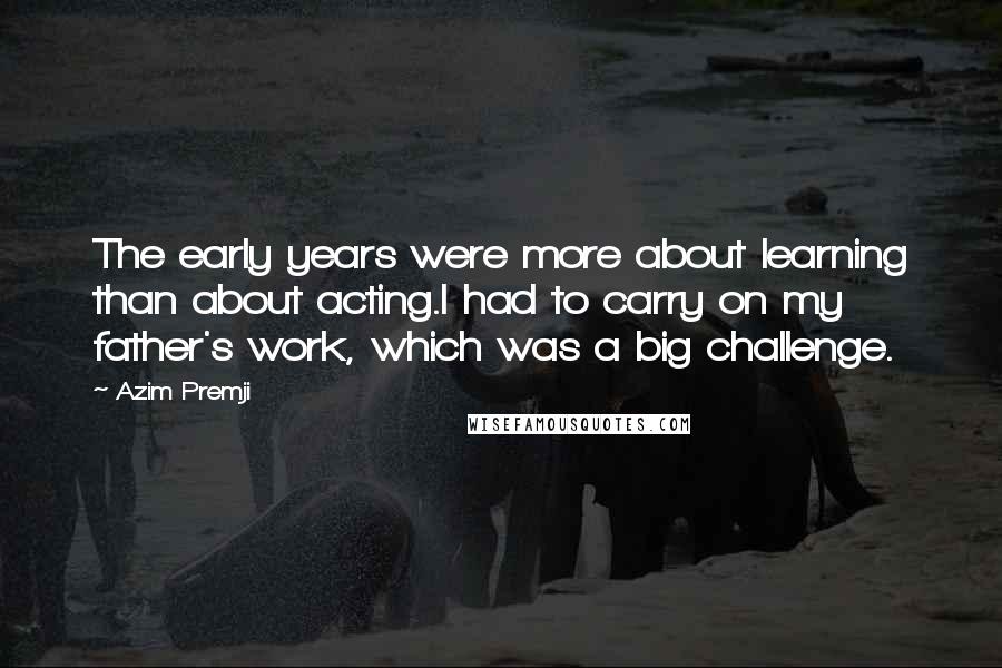 Azim Premji Quotes: The early years were more about learning than about acting.I had to carry on my father's work, which was a big challenge.