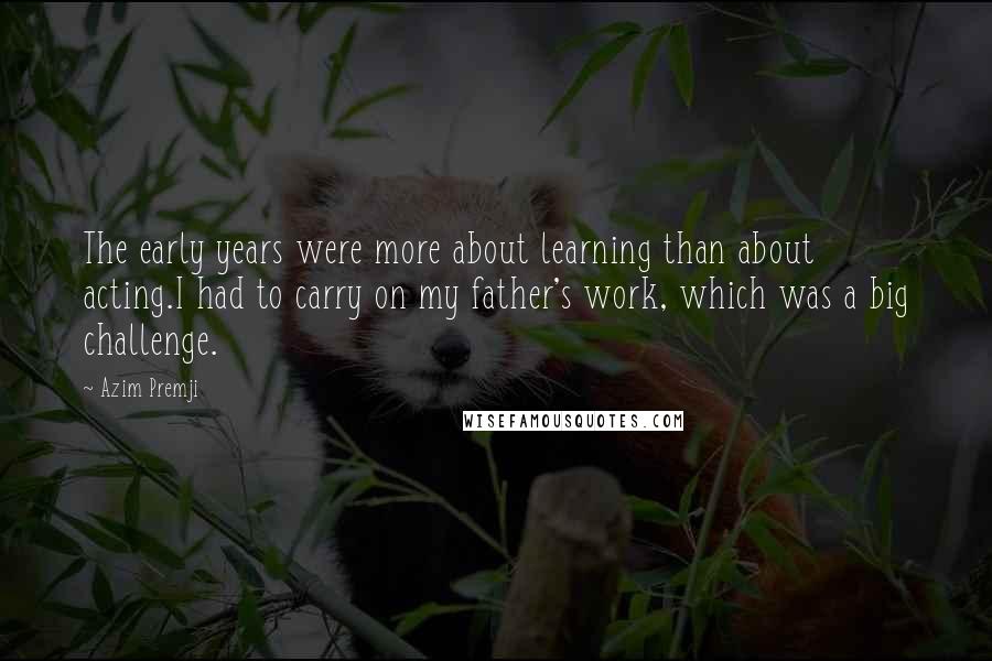 Azim Premji Quotes: The early years were more about learning than about acting.I had to carry on my father's work, which was a big challenge.