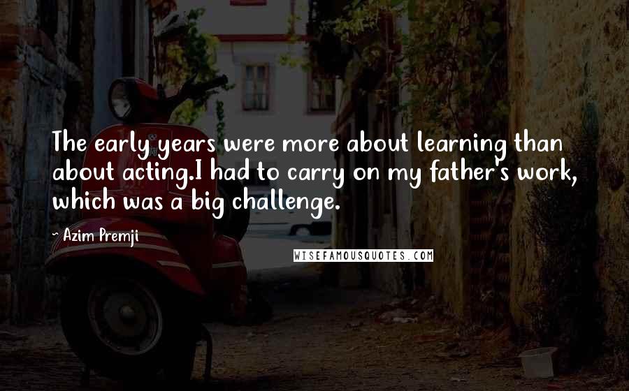 Azim Premji Quotes: The early years were more about learning than about acting.I had to carry on my father's work, which was a big challenge.