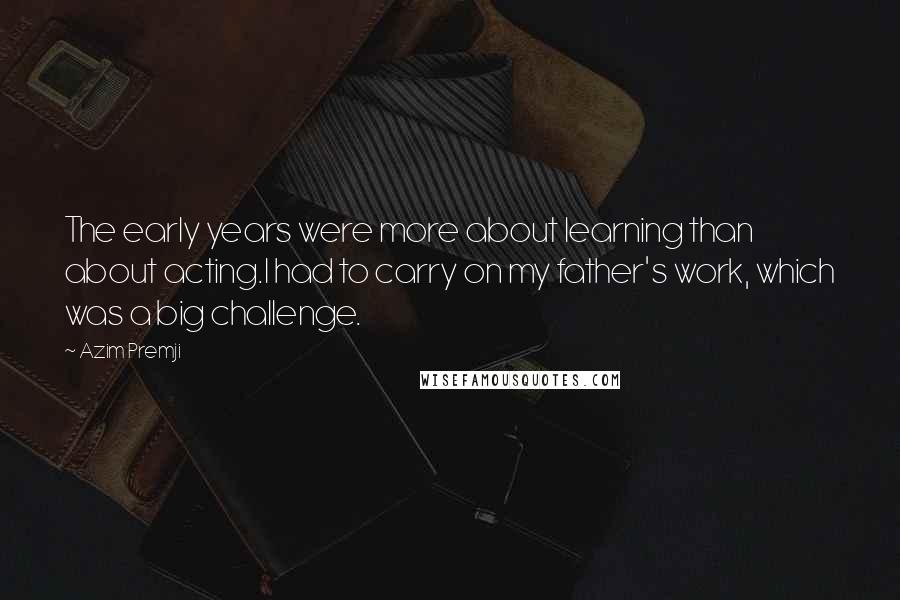Azim Premji Quotes: The early years were more about learning than about acting.I had to carry on my father's work, which was a big challenge.