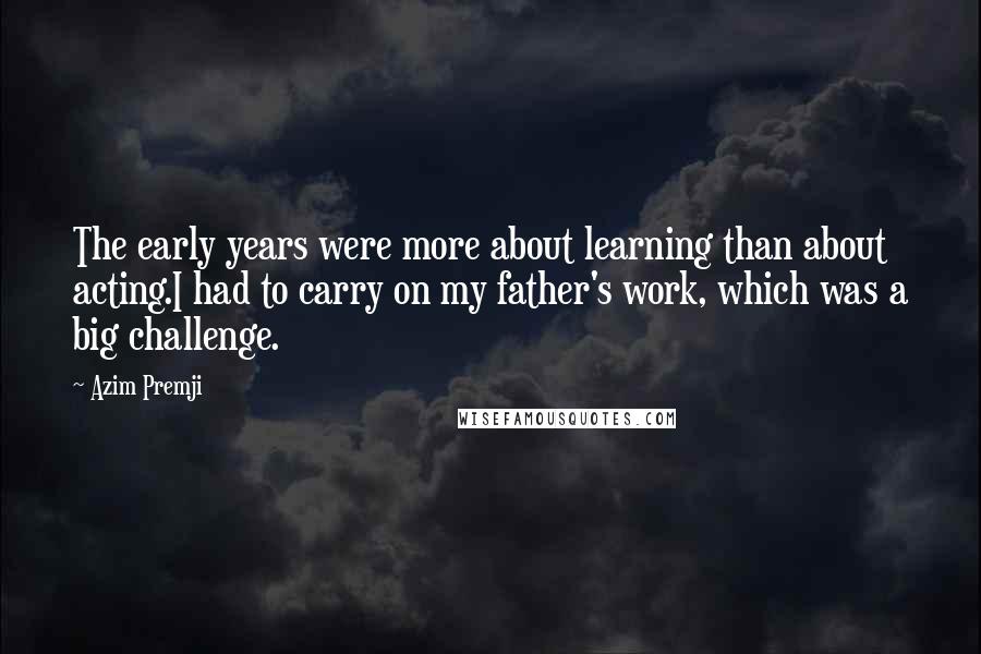 Azim Premji Quotes: The early years were more about learning than about acting.I had to carry on my father's work, which was a big challenge.