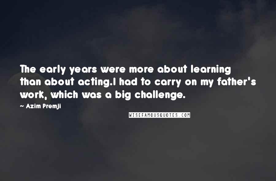 Azim Premji Quotes: The early years were more about learning than about acting.I had to carry on my father's work, which was a big challenge.