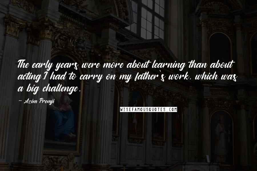 Azim Premji Quotes: The early years were more about learning than about acting.I had to carry on my father's work, which was a big challenge.