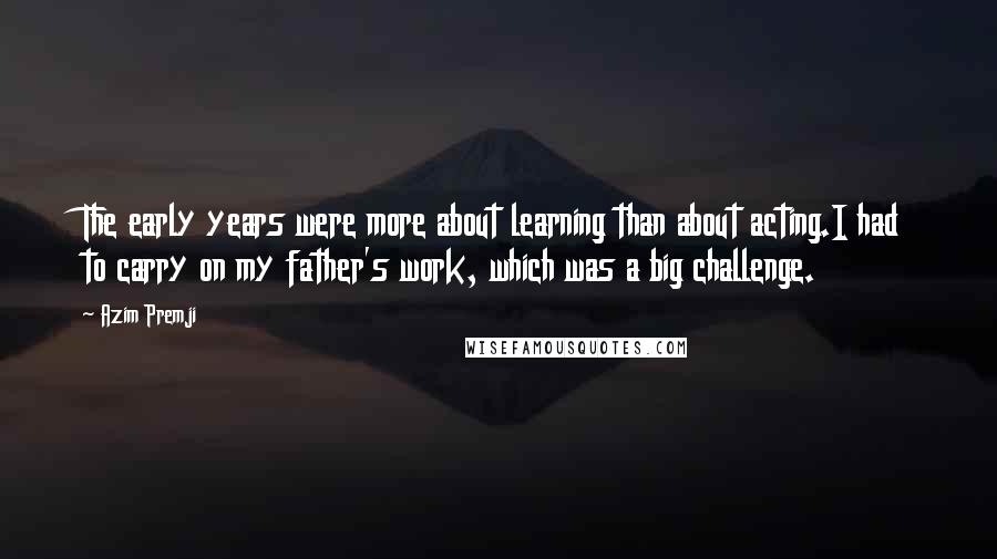 Azim Premji Quotes: The early years were more about learning than about acting.I had to carry on my father's work, which was a big challenge.