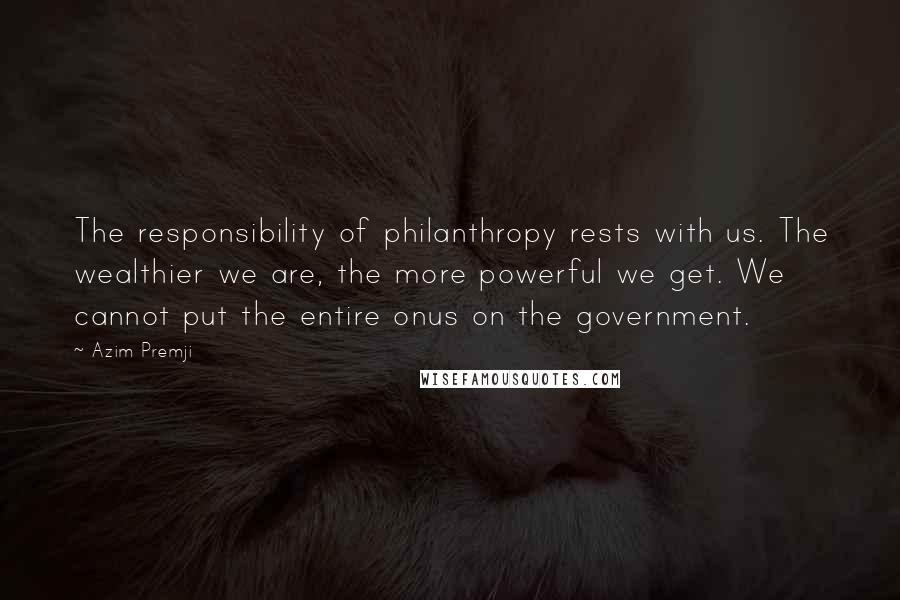 Azim Premji Quotes: The responsibility of philanthropy rests with us. The wealthier we are, the more powerful we get. We cannot put the entire onus on the government.