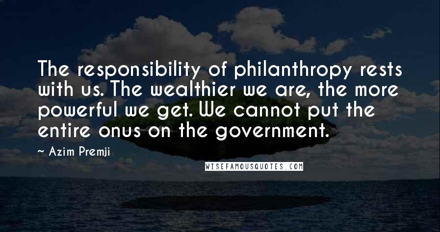 Azim Premji Quotes: The responsibility of philanthropy rests with us. The wealthier we are, the more powerful we get. We cannot put the entire onus on the government.