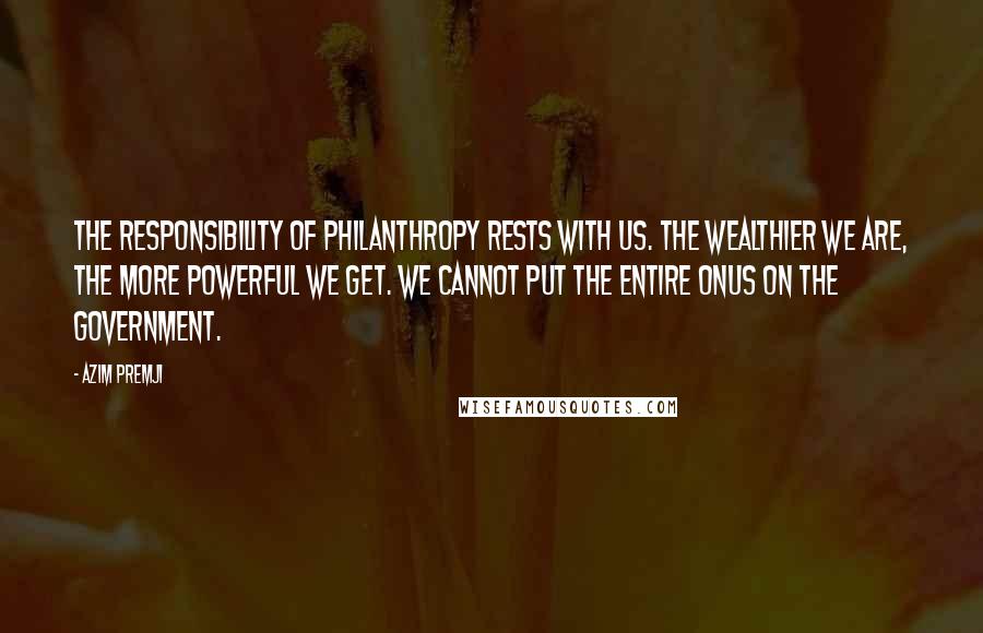 Azim Premji Quotes: The responsibility of philanthropy rests with us. The wealthier we are, the more powerful we get. We cannot put the entire onus on the government.