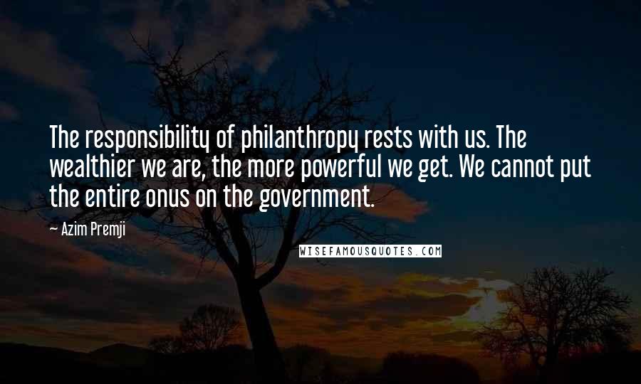 Azim Premji Quotes: The responsibility of philanthropy rests with us. The wealthier we are, the more powerful we get. We cannot put the entire onus on the government.