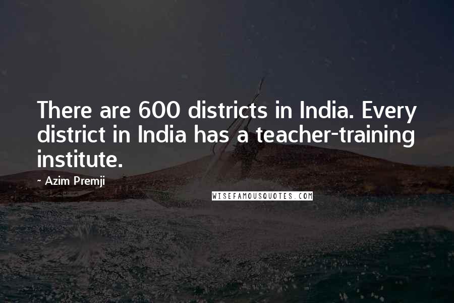 Azim Premji Quotes: There are 600 districts in India. Every district in India has a teacher-training institute.