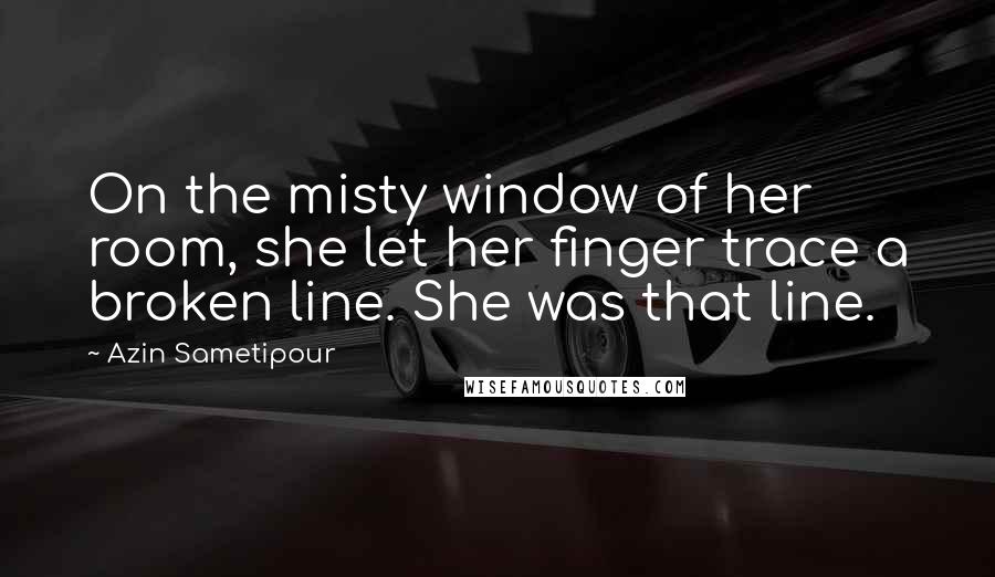 Azin Sametipour Quotes: On the misty window of her room, she let her finger trace a broken line. She was that line.