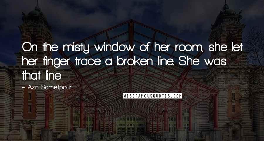 Azin Sametipour Quotes: On the misty window of her room, she let her finger trace a broken line. She was that line.