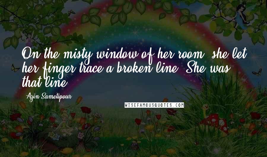Azin Sametipour Quotes: On the misty window of her room, she let her finger trace a broken line. She was that line.