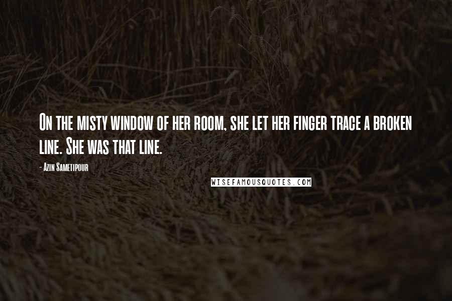 Azin Sametipour Quotes: On the misty window of her room, she let her finger trace a broken line. She was that line.