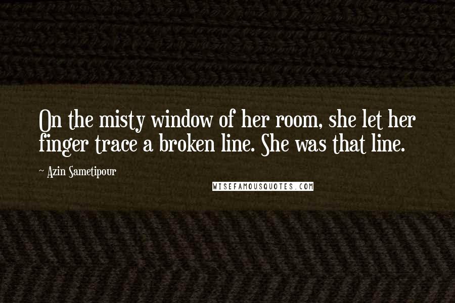 Azin Sametipour Quotes: On the misty window of her room, she let her finger trace a broken line. She was that line.