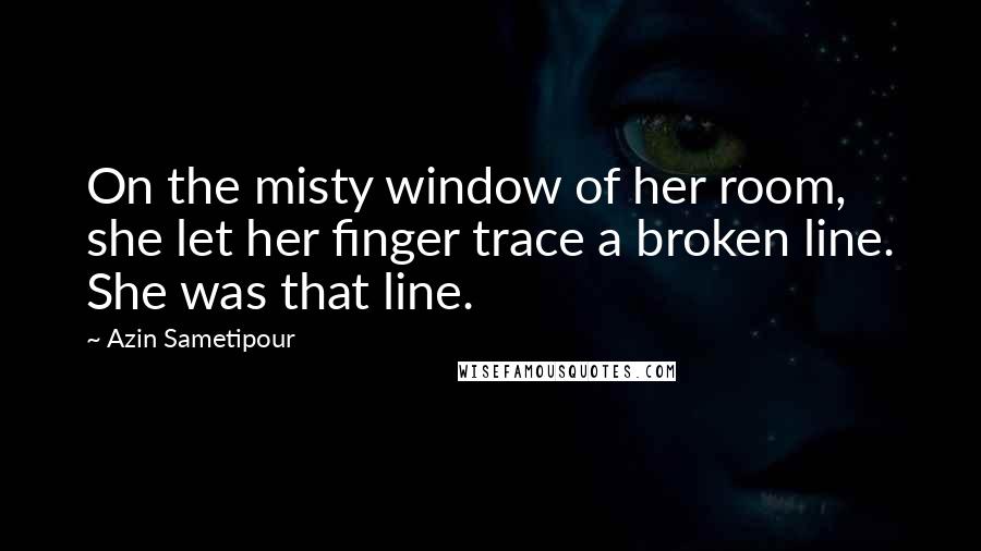 Azin Sametipour Quotes: On the misty window of her room, she let her finger trace a broken line. She was that line.