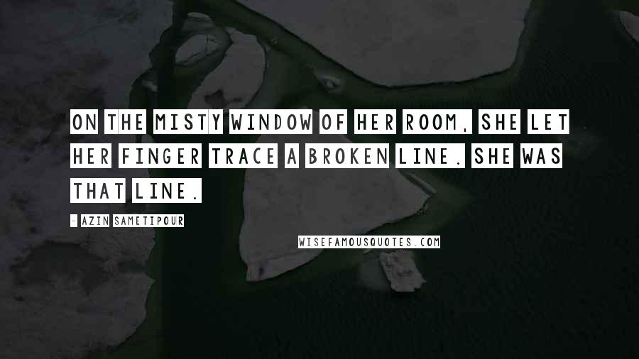 Azin Sametipour Quotes: On the misty window of her room, she let her finger trace a broken line. She was that line.